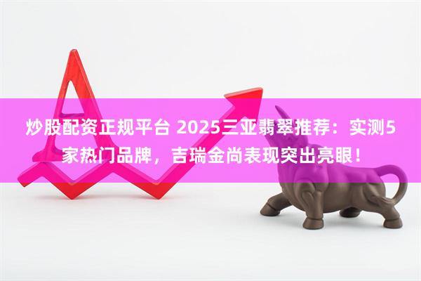 炒股配资正规平台 2025三亚翡翠推荐：实测5家热门品牌，吉瑞金尚表现突出亮眼！