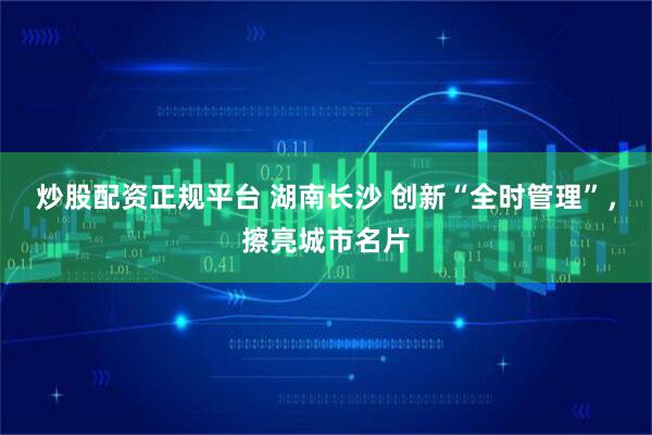炒股配资正规平台 湖南长沙 创新“全时管理”，擦亮城市名片