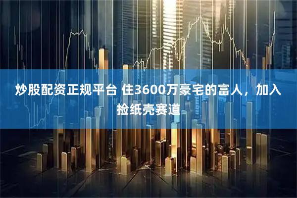 炒股配资正规平台 住3600万豪宅的富人，加入捡纸壳赛道