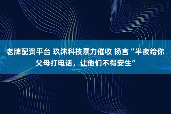 老牌配资平台 玖沐科技暴力催收 扬言“半夜给你父母打电话，让他们不得安生”