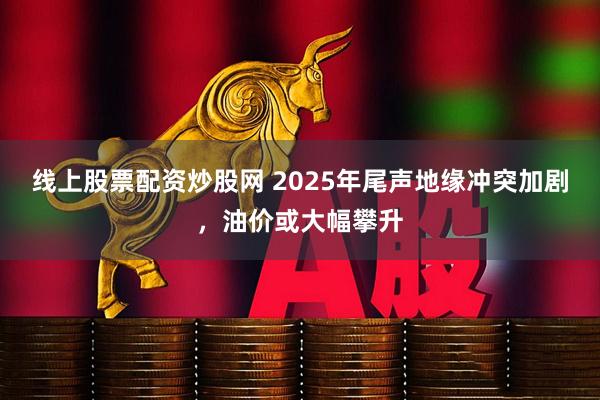 线上股票配资炒股网 2025年尾声地缘冲突加剧，油价或大幅攀升