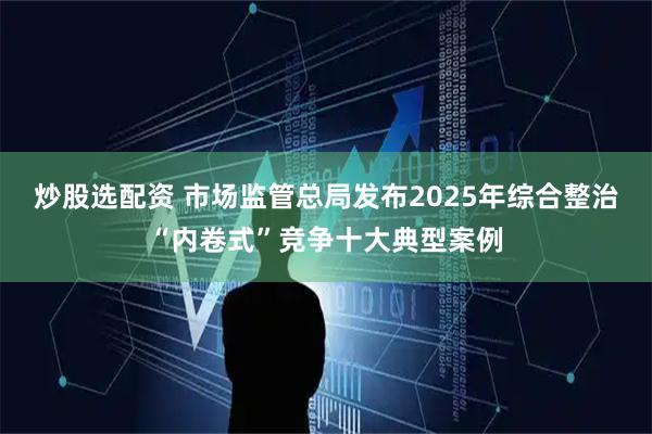炒股选配资 市场监管总局发布2025年综合整治“内卷式”竞争十大典型案例